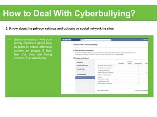 How to Deal With Cyberbullying?
2. Know about the privacy settings and options on social networking sites
• Share information with your
family members about how
to block or delete offensive
content or people if they
feel that they are being
victims of cyberbullying.
 
