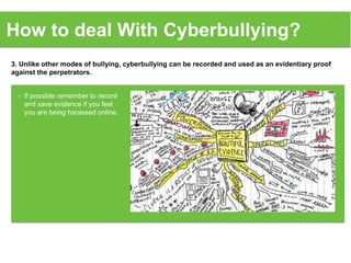 3. Unlike other modes of bullying, cyberbullying can be recorded and used as an evidentiary proof
against the perpetrators.
How to deal With Cyberbullying?
• If possible remember to record
and save evidence if you feel
you are being harassed online.
 