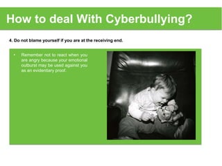 4. Do not blame yourself if you are at the receiving end.
How to deal With Cyberbullying?
• Remember not to react when you
are angry because your emotional
outburst may be used against you
as an evidentiary proof.
 