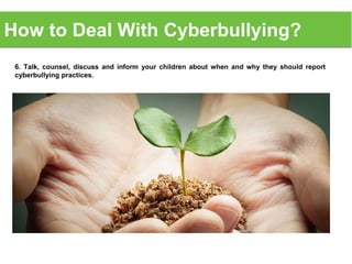6. Talk, counsel, discuss and inform your children about when and why they should report
cyberbullying practices.
How to Deal With Cyberbullying?
 