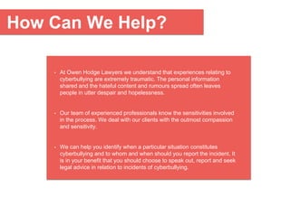 How Can We Help?
• At Owen Hodge Lawyers we understand that experiences relating to
cyberbullying are extremely traumatic. The personal information
shared and the hateful content and rumours spread often leaves
people in utter despair and hopelessness.
• Our team of experienced professionals know the sensitivities involved
in the process. We deal with our clients with the outmost compassion
and sensitivity.
• We can help you identify when a particular situation constitutes
cyberbullying and to whom and when should you report the incident. It
is in your benefit that you should choose to speak out, report and seek
legal advice in relation to incidents of cyberbullying.
 