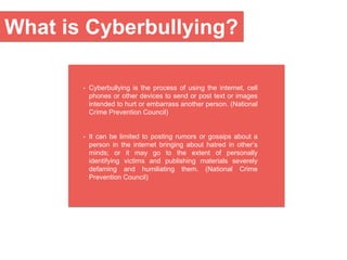 • Cyberbullying is the process of using the internet, cell
phones or other devices to send or post text or images
intended to hurt or embarrass another person. (National
Crime Prevention Council)
• It can be limited to posting rumors or gossips about a
person in the internet bringing about hatred in other’s
minds; or it may go to the extent of personally
identifying victims and publishing materials severely
defaming and humiliating them. (National Crime
Prevention Council)
What is Cyberbullying?
 