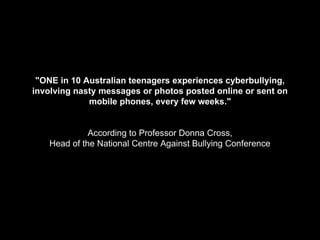 "ONE in 10 Australian teenagers experiences cyberbullying,
involving nasty messages or photos posted online or sent on
mobile phones, every few weeks."
According to Professor Donna Cross,
Head of the National Centre Against Bullying Conference
 