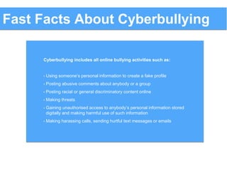 Cyberbullying includes all online bullying activities such as:
• Using someone’s personal information to create a fake profile
• Posting abusive comments about anybody or a group
• Posting racial or general discriminatory content online
• Making threats
• Gaining unauthorised access to anybody’s personal information stored
digitally and making harmful use of such information
• Making harassing calls, sending hurtful text messages or emails
Fast Facts About Cyberbullying
 