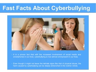 Fast Facts About Cyberbullying
• It is a proven fact that with the increased involvement of social media and
smartphones in our lives, cyberbullying is now almost omnipresent in our lives.
• Even though it might not leave the tell-tale signs like that of physical abuse, the
harm caused by cyberbullying can be deeply entrenched in the victims’ minds.
 