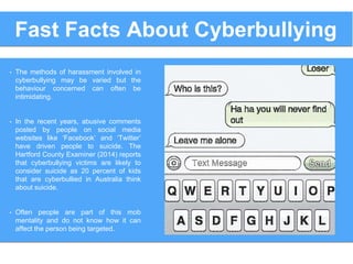 Fast Facts About Cyberbullying
• The methods of harassment involved in
cyberbullying may be varied but the
behaviour concerned can often be
intimidating.
• In the recent years, abusive comments
posted by people on social media
websites like ‘Facebook’ and ‘Twitter’
have driven people to suicide. The
Hartford County Examiner (2014) reports
that cyberbullying victims are likely to
consider suicide as 20 percent of kids
that are cyberbullied in Australia think
about suicide.
• Often people are part of this mob
mentality and do not know how it can
affect the person being targeted.
 