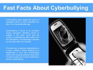 • Cyberbullying often targets the group of
population which is most vulnerable and
also of an impressionable age.
• Cyberbullying is found to be prevalent
among teenagers attending school or
college. It has been found that the
victims of cyberbullying often suffer from
low self-esteem, are depressed, stressed
out and also often turn suicidal.
• The best way to address cyberbullying is
to stop it before it starts. Building up a
relationship of trust with cyberbullying
victims and ongoing parental supervision
of online access are common methods to
prevent cyberbullying.
Fast Facts About Cyberbullying
 