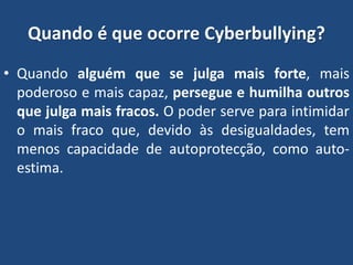 Quando é que ocorre Cyberbullying?
• Quando alguém que se julga mais forte, mais
poderoso e mais capaz, persegue e humilha outros
que julga mais fracos. O poder serve para intimidar
o mais fraco que, devido às desigualdades, tem
menos capacidade de autoprotecção, como auto-
estima.
 