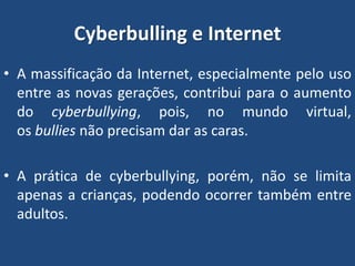 Cyberbulling e Internet
• A massificação da Internet, especialmente pelo uso
entre as novas gerações, contribui para o aumento
do cyberbullying, pois, no mundo virtual,
os bullies não precisam dar as caras.
• A prática de cyberbullying, porém, não se limita
apenas a crianças, podendo ocorrer também entre
adultos.
 