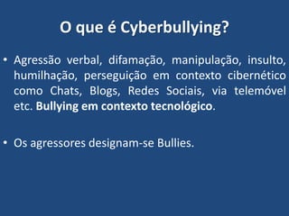 O que é Cyberbullying?
• Agressão verbal, difamação, manipulação, insulto,
humilhação, perseguição em contexto cibernético
como Chats, Blogs, Redes Sociais, via telemóvel
etc. Bullying em contexto tecnológico.
• Os agressores designam-se Bullies.
 