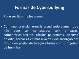 Formas de Cyberbullying
Pode ser tão simples como:
• Continuar a enviar e-mails assediando alguém que
não quer ser contactado, com ameaças,
comentários sexuais, rótulos pejorativos, discurso
de ódio, tornar as vítimas alvo de ridicularização em
fóruns ou postar declarações falsas com o objetivo
de humilhar.
 