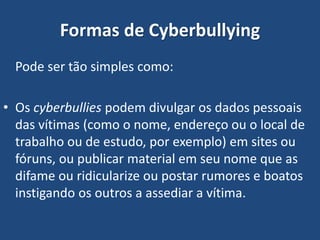 Formas de Cyberbullying
Pode ser tão simples como:
• Os cyberbullies podem divulgar os dados pessoais
das vítimas (como o nome, endereço ou o local de
trabalho ou de estudo, por exemplo) em sites ou
fóruns, ou publicar material em seu nome que as
difame ou ridicularize ou postar rumores e boatos
instigando os outros a assediar a vítima.
 