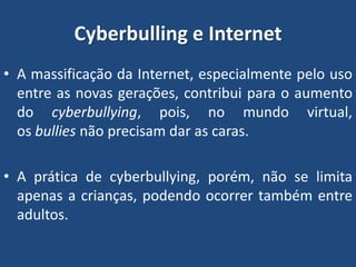 Cyberbulling e Internet
• A massificação da Internet, especialmente pelo uso
entre as novas gerações, contribui para o aumento
do cyberbullying, pois, no mundo virtual,
os bullies não precisam dar as caras.
• A prática de cyberbullying, porém, não se limita
apenas a crianças, podendo ocorrer também entre
adultos.
 