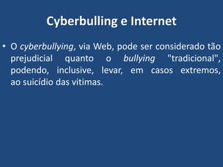 Cyberbulling e Internet
• O cyberbullying, via Web, pode ser considerado tão
prejudicial quanto o bullying "tradicional",
podendo, inclusive, levar, em casos extremos,
ao suicídio das vitimas.
 