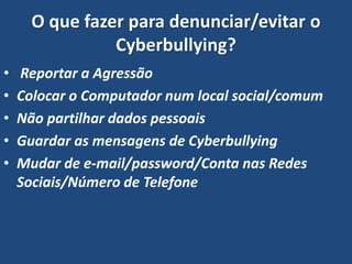 O que fazer para denunciar/evitar o
Cyberbullying?
• Reportar a Agressão
• Colocar o Computador num local social/comum
• Não partilhar dados pessoais
• Guardar as mensagens de Cyberbullying
• Mudar de e-mail/password/Conta nas Redes
Sociais/Número de Telefone
 
