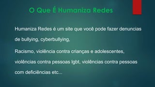 O Que É Humaniza Redes
Humaniza Redes é um site que você pode fazer denuncias
de bullying, cyberbullying,
Racismo, violência contra crianças e adolescentes,
violências contra pessoas lgbt, violências contra pessoas
com deficiências etc...
 