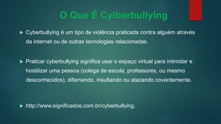O Que É Cyiberbullying
 Cyberbullying é um tipo de violência praticada contra alguém através
da internet ou de outras tecnologias relacionadas.
 Praticar cyberbullying significa usar o espaço virtual para intimidar e
hostilizar uma pessoa (colega de escola, professores, ou mesmo
desconhecidos), difamando, insultando ou atacando covardemente.
 http://www.significados.com.br/cyberbullying.
 