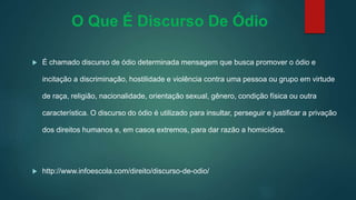O Que É Discurso De Ódio
 É chamado discurso de ódio determinada mensagem que busca promover o ódio e
incitação a discriminação, hostilidade e violência contra uma pessoa ou grupo em virtude
de raça, religião, nacionalidade, orientação sexual, gênero, condição física ou outra
característica. O discurso do ódio é utilizado para insultar, perseguir e justificar a privação
dos direitos humanos e, em casos extremos, para dar razão a homicídios.
 http://www.infoescola.com/direito/discurso-de-odio/
 