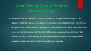 Uma Pessoa Que Já Sofreu
Cyberbullying
 A agressão de que foi vítima o jovem da Figueira da Foz por parte de um grupo de
rapazes e raparigas da sua idade apenas mobilizou as autoridades públicas no momento
em que o vídeo dessas ofensas foi divulgado pelo Facebook e se tornou viral. Entre o ato
em si e o momento em que ganhou dimensão pública, passou um ano sem que nada
tivesse acontecido. Nesse tempo, o rapaz violentado sofreu física e psicologicamente
enquanto o grupo de jovens malfeitores continuou a sua vida.
 