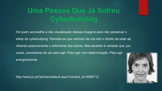 Uma Pessoa Que Já Sofreu
Cyberbullying
Há quem aconselhe a não visualização dessas imagens para não perpetuar o
efeito do cyberbullying. Percebe-se que nenhum de nós tem o direito de estar ali,
olhando passivamente o sofrimento dos outros. Mas também é verdade que, por
vezes, precisamos de ver para agir. Para agir com determinação. Para agir
energicamente.
http://www.jn.pt/Opiniao/default.aspx?content_id=4568712
 