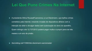 Lei Que Pune Crimes Na Internet
 A presidente Dilma Rousseff sancionou a Lei Dieckmann, que tipifica crimes
cometidos pela internet, incluindo invasão de dispositivos alheios com a
intenção de obter e divulgar dados sem autorização do dono do aparelho.
Quem infringir a lei 12.737/2012 poderá pagar multa e cumprir pena de três
meses a um ano de prisão.
 /tecnoblog.net/119563/lei-dieckmann-sancionada/
 