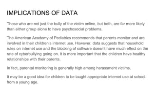 IMPLICATIONS OF DATA
Those who are not just the bully of the victim online, but both, are far more likely
than either group alone to have psychosocial problems.
The American Academy of Pediatrics recommends that parents monitor and are
involved in their children’s internet use. However, data suggests that household
rules on internet use and the blocking of software doesn’t have much effect on the
rate of cyberbullying going on. It is more important that the children have healthy
relationships with their parents.
In fact, parental monitoring is generally high among harassment victims.
It may be a good idea for children to be taught appropriate internet use at school
from a young age.
 