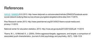 References
GAYLE, DAMIEN.D.G.2013. http://www.dailymail.co.uk/sciencetech/article-2294023/Facebook-worst-
social-network-bullying-New-survey-shows-youngsters-targeted-online-else.html.11/2015.
Pew Research center.2013. http://www.pewinternet.org/2013/05/21/teens-social-media-and-
privacy/.11/2015
National center for education statistics. 2013. http://nces.ed.gov/pubs2013/2013329.pdf. 11/2015
Ybarra, M. L. & Mitchell, K. J. (2004). Online aggressor/targets, aggressors, and targets: a comparison of
associated youth characteristics. Journal of child psychology and psychiatry, 45(7), 1308-1316
 