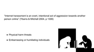“Internet harassment is an overt, intentional act of aggression towards another
person online” (Ybarra & Mitchell 2004, p 1308)
● Physical harm threats
● Embarrassing or humiliating individuals
 