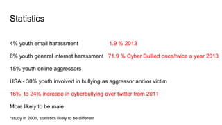 Statistics
4% youth email harassment 1.9 % 2013
6% youth general internet harassment 71.9 % Cyber Bullied once/twice a year 2013
15% youth online aggressors
USA - 30% youth involved in bullying as aggressor and/or victim
16% to 24% increase in cyberbullying over twitter from 2011
More likely to be male
*study in 2001, statistics likely to be different
 