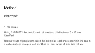 Method
INTERVIEW
1,498 sample
Using NISMART 2 households with at least one child between 9 - 17 was
identified
Regular youth internet users, using the internet at least once a month in the past 6
months and one caregiver self identified as most aware of child internet use
 