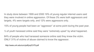 In study done between 1999 and 2000 19% of young regular internet users said
they were involved in online aggression. Of these 3% were both aggressors and
targets, 4% were targets only, and 12% were aggressors only.
15% of young people had been an “aggressor” at some point during the past year.
⅓ of youth harassed online said they were “extremely upset” by what happened.
84% of people who had harassed someone online said they knew the victim.
ONLY 31% of victims of abuse claimed to know the aggressor.
http://www.unh.edu/ccrc/pdf/jvq/CV75.pdf
 