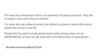 For many kids harassment online is an extension of bullying at school - they feel
no respite, even when they are at home.
For some who are bullied at school, the internet is a place to assert dominance
where they cannot in real life.
People feel it is easier to bully people online partly because they can be
ANONYMOUS, so they can get away with more without fear of repercussion.
http://www.unh.edu/ccrc/pdf/jvq/CV75.pdf
 