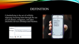 DEFINITION
Cyberbullying is the act of willfully
imposing recurring harm through the use
of cell phones, computers, and other
electronic devices (Hinduja and Patchin).
 