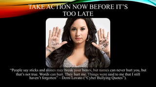 TAKE ACTION NOW BEFORE IT’S
TOO LATE
“People say sticks and stones may break your bones, but names can never hurt you, but
that’s not true. Words can hurt. They hurt me. Things were said to me that I still
haven’t forgotten” – Demi Lovato (“Cyber Bullying Quotes”).
 