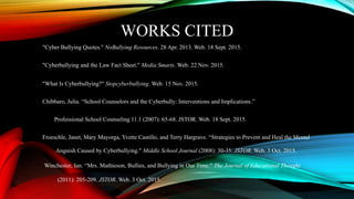 WORKS CITED
"Cyber Bullying Quotes." NoBullying Resources. 28 Apr. 2013. Web. 18 Sept. 2015.
"Cyberbullying and the Law Fact Sheet." Media Smarts. Web. 22 Nov. 2015.
"What Is Cyberbullying?" Stopcyberbullying. Web. 15 Nov. 2015.
Chibbaro, Julia. “School Counselors and the Cyberbully: Interventions and Implications.”
Professional School Counseling 11.1 (2007): 65-68. JSTOR. Web. 18 Sept. 2015.
Froeschle, Janet, Mary Mayorga, Yvette Castillo, and Terry Hargrave. “Strategies to Prevent and Heal the Mental
Anguish Caused by Cyberbullying." Middle School Journal (2008): 30-35. JSTOR. Web. 3 Oct. 2015.
Winchester, Ian. “Mrs. Mathieson, Bullies, and Bullying in Our Time." The Journal of Educational Thought
(2011): 205-209. JSTOR. Web. 3 Oct. 2015.
 