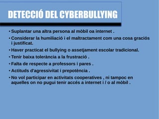 DETECCIÓ DEL CYBERBULLYING
● Suplantar una altra persona al mòbil oa internet .
● Considerar la humiliació i el maltractament com una cosa graciós
i justificat.
● Haver practicat el bullying o assetjament escolar tradicional.
● Tenir baixa tolerància a la frustració .
● Falta de respecte a professors i pares .
● Actituds d'agressivitat i prepotència .
● No vol participar en activitats cooperatives , ni tampoc en
aquelles on no pugui tenir accés a internet i / o al mòbil .
 