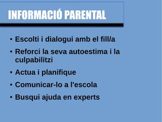 INFORMACIÓ PARENTAL
● Escolti i dialogui amb el fill/a
● Reforci la seva autoestima i la
culpabilitzi
● Actua i planifique
● Comunicar-lo a l'escola
● Busqui ajuda en experts
 