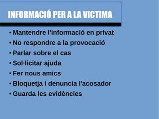 INFORMACIÓ PER A LA VICTIMA
● Mantendre l'informació en privat
● No respondre a la provocació
● Parlar sobre el cas
● Sol·licitar ajuda
● Fer nous amics
● Bloquetja i denuncia l'acosador
● Guarda les evidències
 