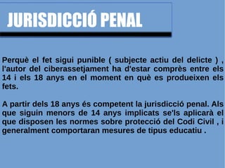 JURISDICCIÓ PENAL
Perquè el fet sigui punible ( subjecte actiu del delicte ) ,
l'autor del ciberassetjament ha d'estar comprès entre els
14 i els 18 anys en el moment en què es produeixen els
fets.
A partir dels 18 anys és competent la jurisdicció penal. Als
que siguin menors de 14 anys implicats se'ls aplicarà el
que disposen les normes sobre protecció del Codi Civil , i
generalment comportaran mesures de tipus educatiu .
 