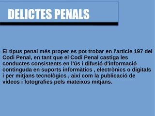 DELICTES PENALS
El tipus penal més proper es pot trobar en l'article 197 del
Codi Penal, en tant que el Codi Penal castiga les
conductes consistents en l'ús i difusió d'informació
continguda en suports informàtics , electrònics o digitals
i per mitjans tecnològics , així com la publicació de
vídeos i fotografies pels mateixos mitjans.
 