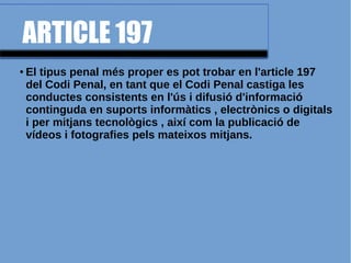 ARTICLE 197
● El tipus penal més proper es pot trobar en l'article 197
del Codi Penal, en tant que el Codi Penal castiga les
conductes consistents en l'ús i difusió d'informació
continguda en suports informàtics , electrònics o digitals
i per mitjans tecnològics , així com la publicació de
vídeos i fotografies pels mateixos mitjans.
 