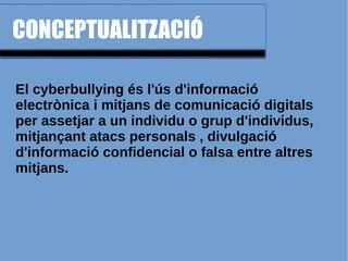 CONCEPTUALITZACIÓ
El cyberbullying és l'ús d'informació
electrònica i mitjans de comunicació digitals
per assetjar a un individu o grup d'individus,
mitjançant atacs personals , divulgació
d'informació confidencial o falsa entre altres
mitjans.
 