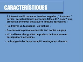 CARACTERÍSTIQUES
A Internet s'utilitzen nicks i moltes vegades , " inventen "
perfils i característiques personals falses. El " escut" que
proveeix l'anonimat pot afavorir actituds agressives :
● Ha d'haver un fustigador i un fustigat .
● És contra una persona concreta i no contra un grup .
● Hi ha d'haver desigualtat de poder o de força entre el
perseguidor i la víctima .
● La fustigació ha de ser repetit i sostingut en el temps.
 