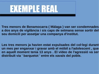 EXEMPLE REAL
Tres menors de Benamocarra ( Màlaga ) van ser condemnades
a dos anys de vigilància i sis caps de setmana sense sortir del
seu domicili per assetjar una companya d'institut.
Les tres menors ja havien estat expulsades del col·legi durant
un mes per enganxar i gravar amb el mòbil a l'adolescent , que
en aquell moment tenia 13 anys . El vídeo de l'agressió va ser
distribuït via ' barquetot ' entre els xavals del poble.
 