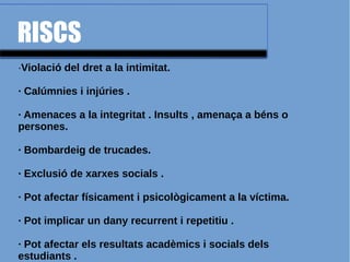 RISCS
·Violació del dret a la intimitat.
· Calúmnies i injúries .
· Amenaces a la integritat . Insults , amenaça a béns o
persones.
· Bombardeig de trucades.
· Exclusió de xarxes socials .
· Pot afectar físicament i psicològicament a la víctima.
· Pot implicar un dany recurrent i repetitiu .
· Pot afectar els resultats acadèmics i socials dels
estudiants .
 