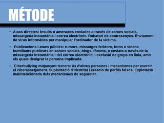 MÉTODE
● Atacs directes: insults o amenaces enviades a través de xarxes socials,
missatgeria instantània i correu electrònic. Robatori de contrasenyes. Enviament
de virus informàtics per manipular l'ordinador de la víctima.
● Publicacions i atacs públics: rumors, missatges feridors, fotos o vídeos
humiliants publicats en xarxes socials, blogs, fòrums, o enviats a través de la
missatgeria instantània i del correu electrònic, i exclusió de grups en línia, amb
els quals denigrar la persona implicada.
● Ciberbullying mitjançant tercers: ús d'altres persones i mecanismes per exercir
el ciberassetjament. Suplantació d'identitat i creació de perfils falsos. Explotació
malintencionada dels mecanismes de seguretat.
 