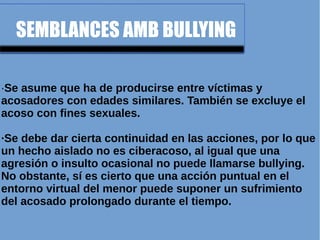 SEMBLANCES AMB BULLYING
·Se asume que ha de producirse entre víctimas y
acosadores con edades similares. También se excluye el
acoso con fines sexuales.
·Se debe dar cierta continuidad en las acciones, por lo que
un hecho aislado no es ciberacoso, al igual que una
agresión o insulto ocasional no puede llamarse bullying.
No obstante, sí es cierto que una acción puntual en el
entorno virtual del menor puede suponer un sufrimiento
del acosado prolongado durante el tiempo.
 