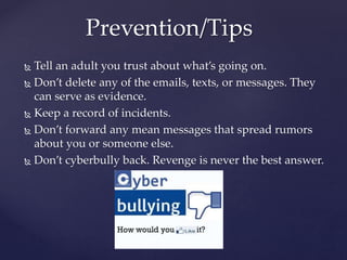  Tell an adult you trust about what’s going on.
 Don’t delete any of the emails, texts, or messages. They
can serve as evidence.
 Keep a record of incidents.
 Don’t forward any mean messages that spread rumors
about you or someone else.
 Don’t cyberbully back. Revenge is never the best answer.
Prevention/Tips
 