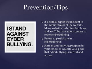  If possible, report the incident to
the administrator of the website.
Many websites including Facebook
and YouTube have safety centers to
report cyberbullying.
 Refuse to participate in
cyberbullying!
 Start an anti-bullying program in
your school to educate your peers
that cyberbullying is hurtful and
wrong.
Prevention/Tips
 