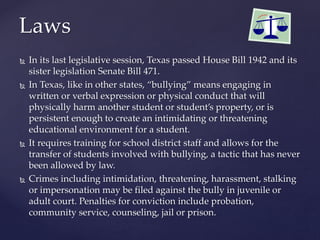  In its last legislative session, Texas passed House Bill 1942 and its
sister legislation Senate Bill 471.
 In Texas, like in other states, “bullying” means engaging in
written or verbal expression or physical conduct that will
physically harm another student or student’s property, or is
persistent enough to create an intimidating or threatening
educational environment for a student.
 It requires training for school district staff and allows for the
transfer of students involved with bullying, a tactic that has never
been allowed by law.
 Crimes including intimidation, threatening, harassment, stalking
or impersonation may be filed against the bully in juvenile or
adult court. Penalties for conviction include probation,
community service, counseling, jail or prison.
Laws
 